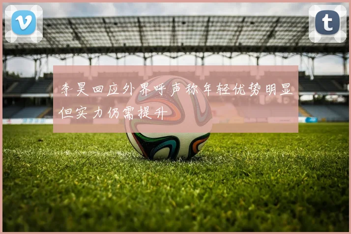李昊回应外界呼声称年轻优势明显但实力仍需提升