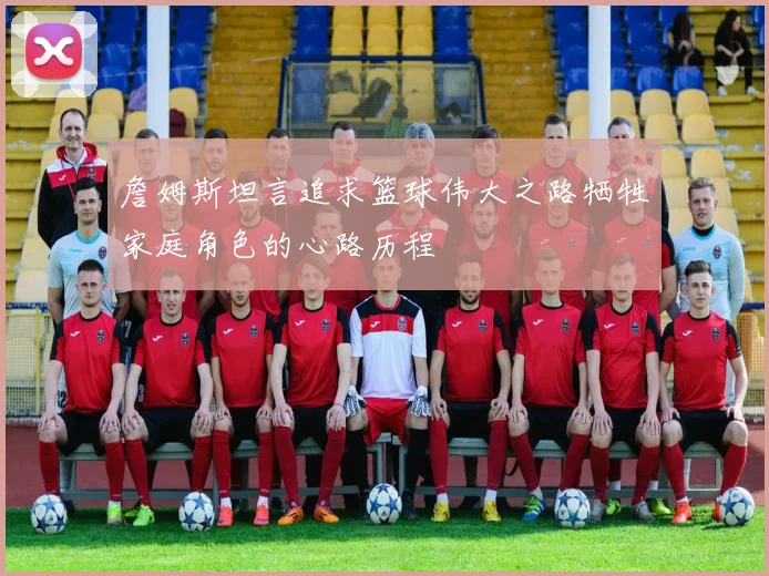 詹姆斯坦言追求篮球伟大之路牺牲家庭角色的心路历程