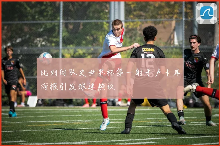 比利时队史世界杯第一射手卢卡库海报引发球迷热议