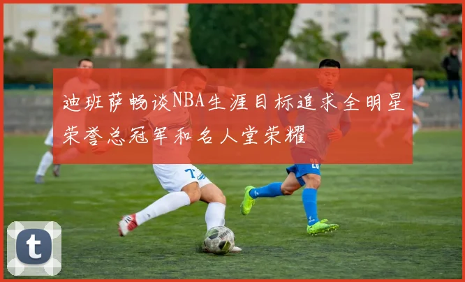 迪班萨畅谈NBA生涯目标追求全明星荣誉总冠军和名人堂荣耀