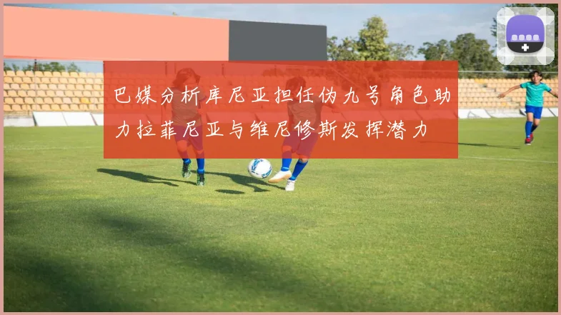 巴媒分析库尼亚担任伪九号角色助力拉菲尼亚与维尼修斯发挥潜力
