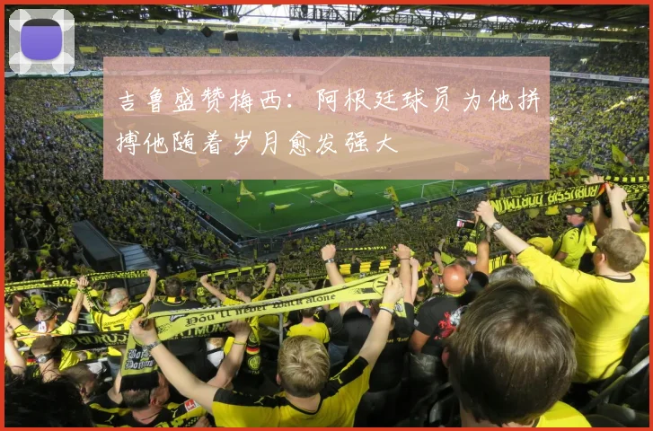 吉鲁盛赞梅西：阿根廷球员为他拼搏他随着岁月愈发强大