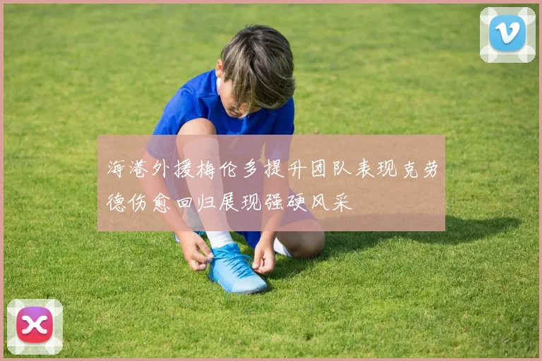 海港外援梅伦多提升团队表现克劳德伤愈回归展现强硬风采