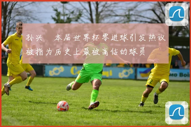 孙兴慜本届世界杯零进球引发热议被指为历史上最被高估的球员