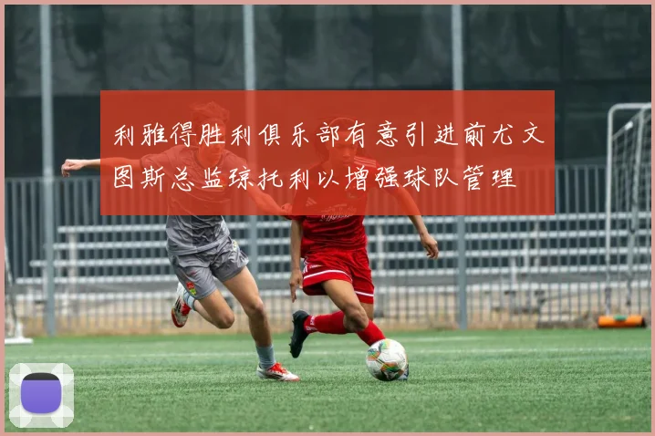 利雅得胜利俱乐部有意引进前尤文图斯总监琼托利以增强球队管理