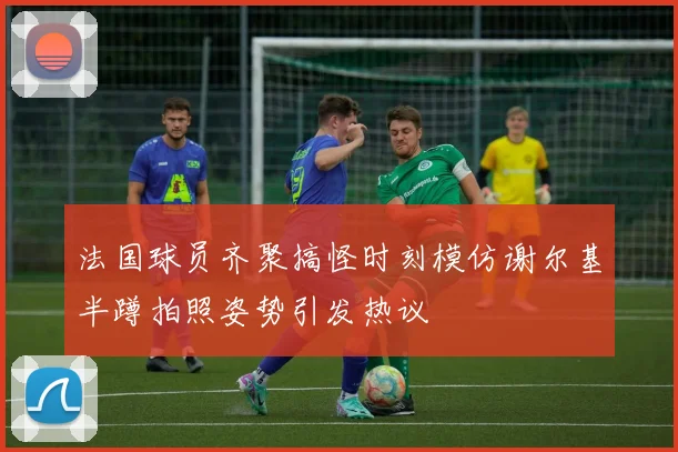 法国球员齐聚搞怪时刻模仿谢尔基半蹲拍照姿势引发热议