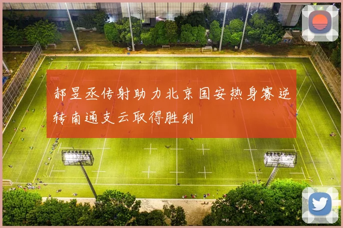 郝昱丞传射助力北京国安热身赛逆转南通支云取得胜利