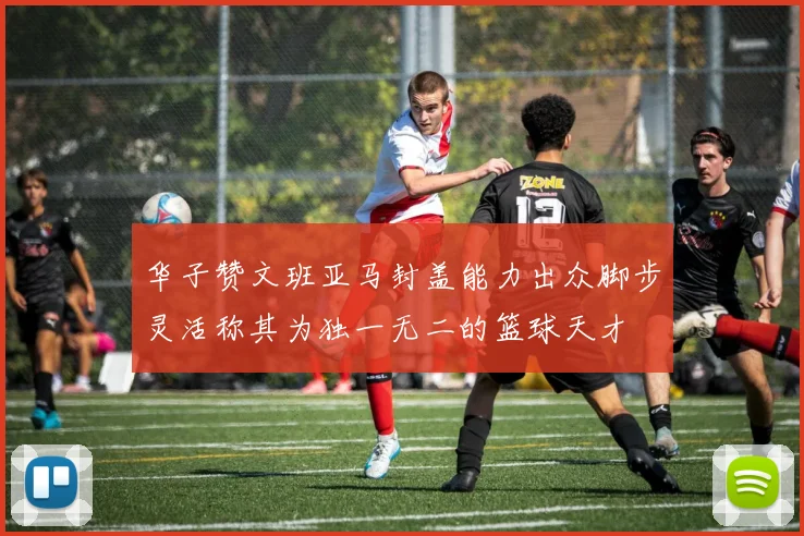 华子赞文班亚马封盖能力出众脚步灵活称其为独一无二的篮球天才