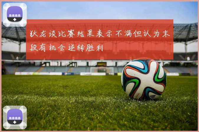 狄龙谈比赛结果表示不满但认为末段有机会逆转胜利