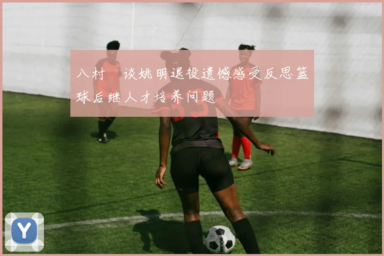 八村塁谈姚明退役遗憾感受反思篮球后继人才培养问题