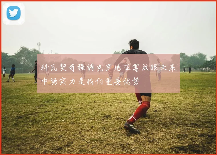 科瓦契奇强调克罗地亚需放眼未来中场实力是我们重要优势