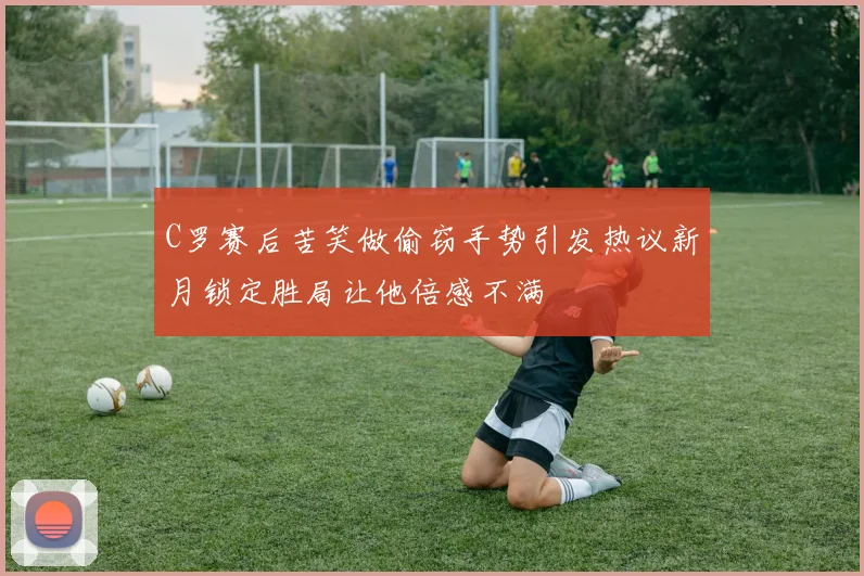 C罗赛后苦笑做偷窃手势引发热议新月锁定胜局让他倍感不满