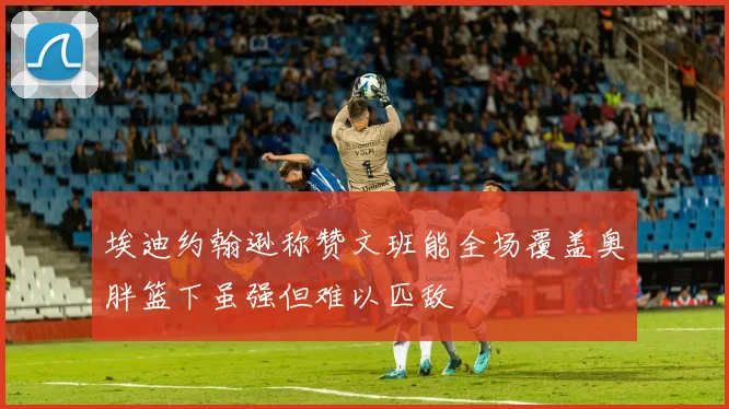 埃迪约翰逊称赞文班能全场覆盖奥胖篮下虽强但难以匹敌